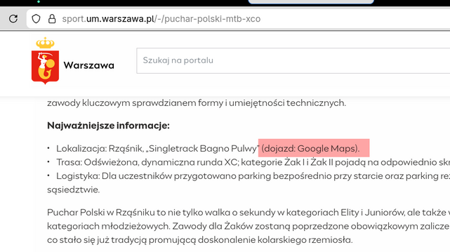 zrzut ekranu ze strony 

https://sport.um.warszawa.pl/-/puchar-polski-mtb-xco

zawody kluczowym sprawdzianem formy i umiejętności technicznych.

Najważniejsze informacje:

•    Lokalizacja: Rząśnik, „Singletrack Bagno Pulwy” (dojazd: Google Maps).
•    Trasa: Odświeżona, dynamiczna runda XC; kategorie Żak I i Żak II pojadą na odpowiednio skróconych dystansach.
•    Logistyka: Dla uczestników przygotowano parking bezpośrednio przy starcie oraz parking rezerwowy w bliskim sąsiedztwie.

Puchar Pol…